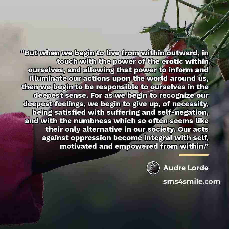 “But when we begin to live from within outward, in touch with the power of the erotic within ourselves, and allowing that power to inform and illuminate our actions upon the world around us, then we begin to be responsible to ourselves in the deepest sense. For as we begin to recognize our deepest…” quote by Audre Lorde