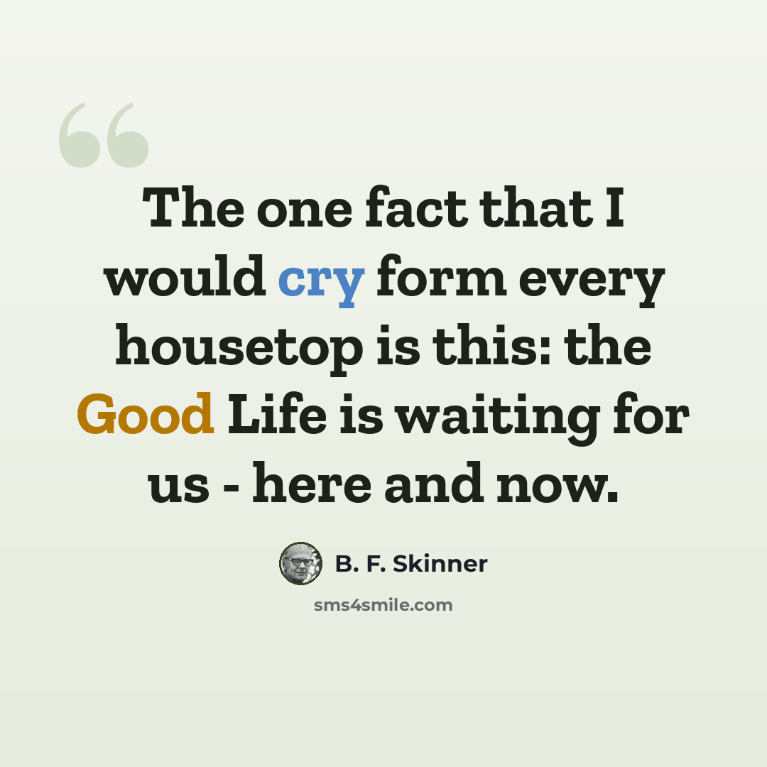“The one fact that I would cry form every housetop is this: the Good Life is waiting for us - here and now.” quote by B. F. Skinner