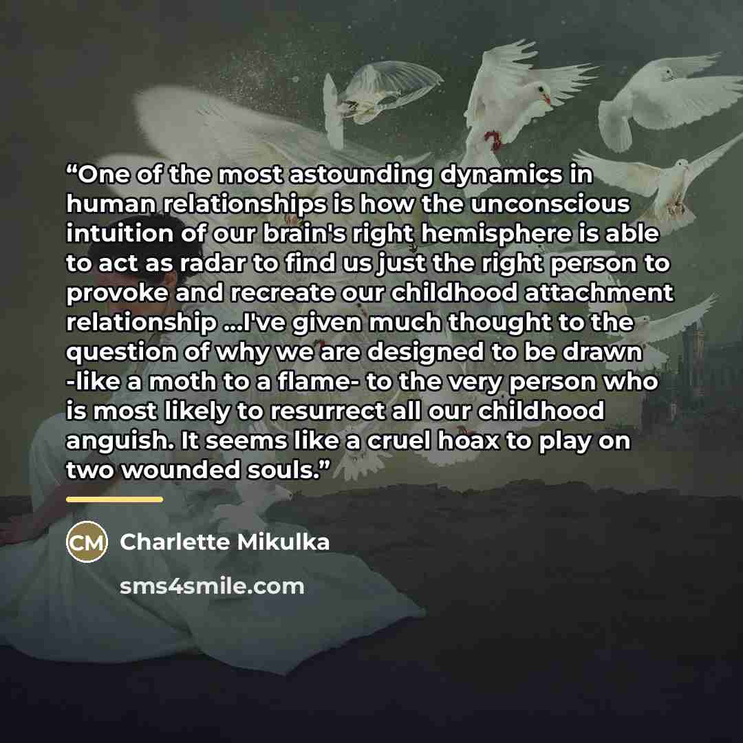 “One of the most astounding dynamics in human relationships is how the unconscious intuition of our brain's right hemisphere is able to act as radar to find us just the right person to provoke and recreate our childhood attachment relationship ...I've given much thought to the question of why we…” quote by Charlette Mikulka