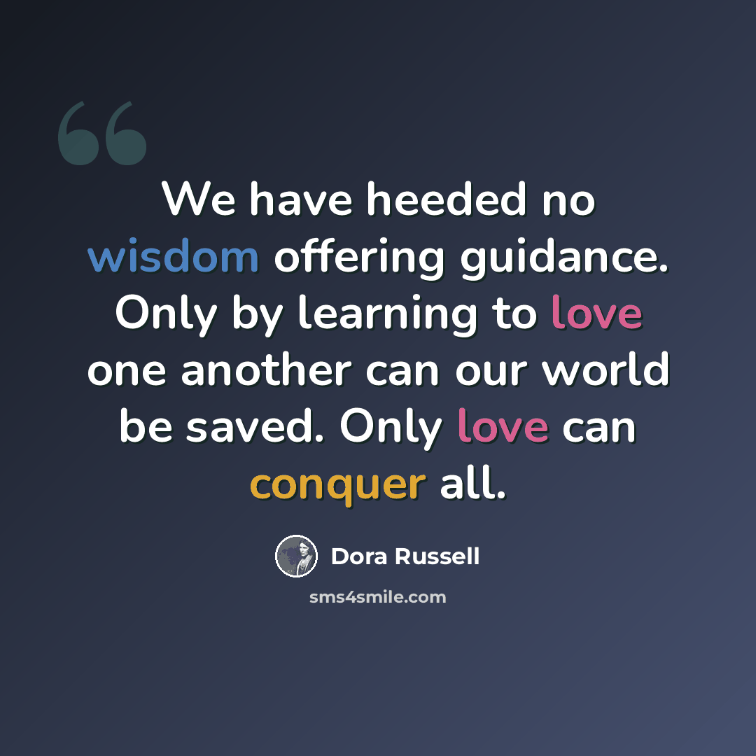 “We have heeded no wisdom offering guidance. Only by learning to love one another can our world be saved. Only love can conquer all.” quote by Dora Russell