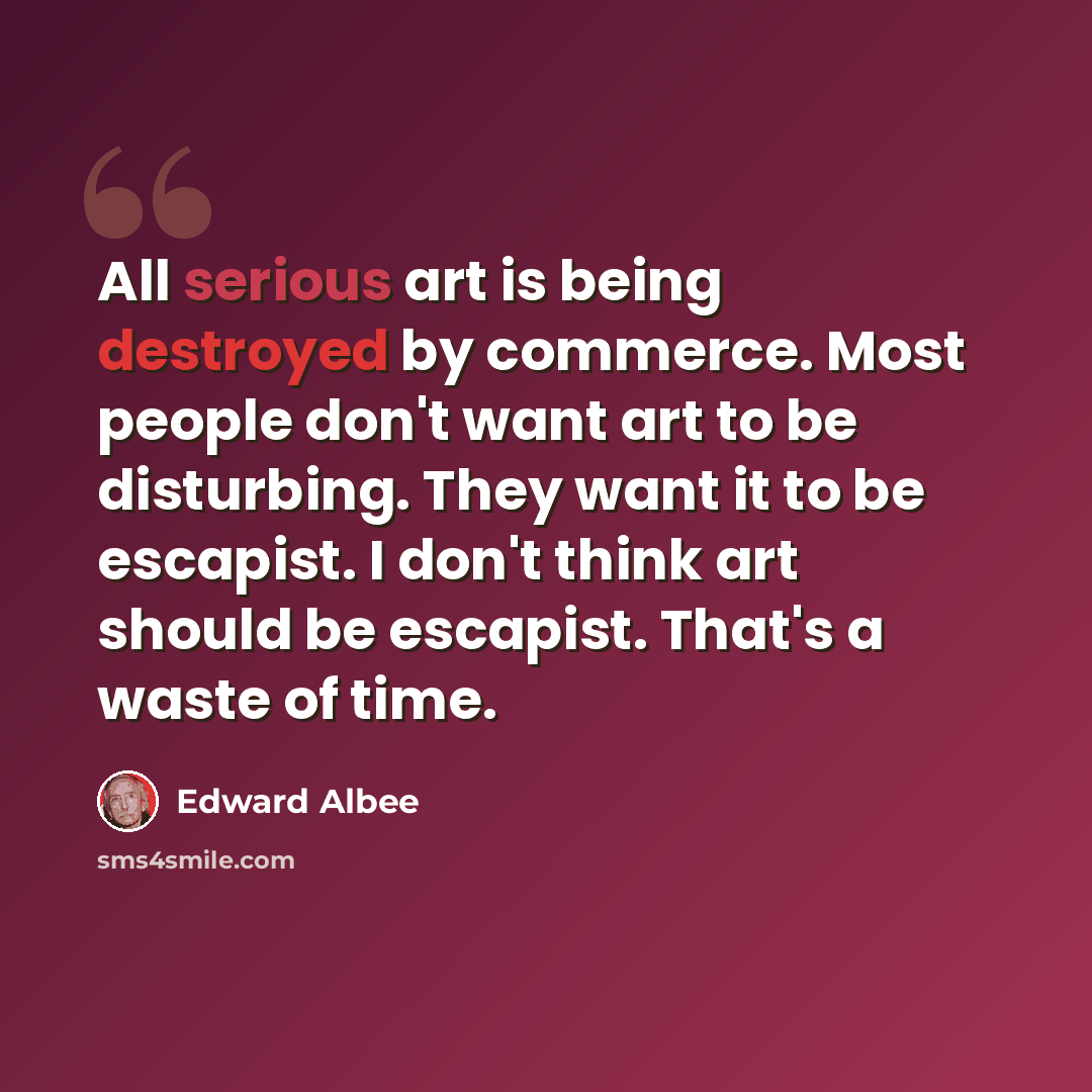 “All serious art is being destroyed by commerce. Most people don't want art to be disturbing. They want it to be escapist. I don't think art should be escapist. That's a waste of time.” quote by Edward Albee
