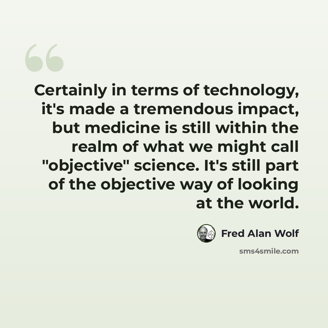 “Certainly in terms of technology, it's made a tremendous impact, but medicine is still within the realm of what we might call "objective" science. It's still part of the objective way of looking at the world.” quote by Fred Alan Wolf