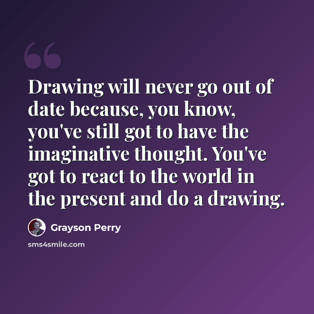 “Drawing will never go out of date because, you know, you've still got to have the imaginative thought. You've got to react to the world in the present and do a drawing.” quote by Grayson Perry