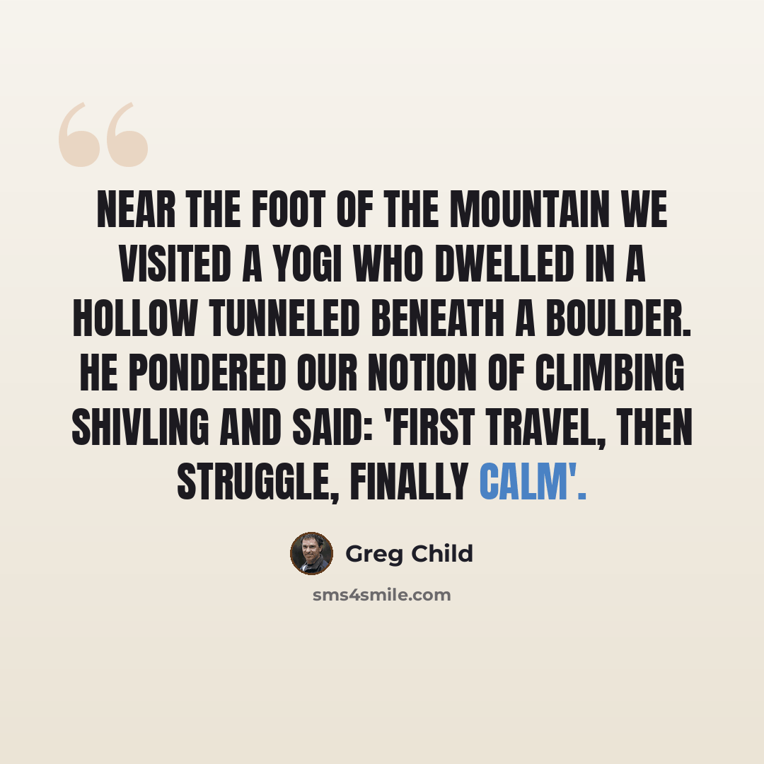“Near the foot of the mountain we visited a yogi who dwelled in a hollow tunneled beneath a boulder. He pondered our notion of climbing Shivling and said: 'First travel, then struggle, finally calm'.” quote by Greg Child
