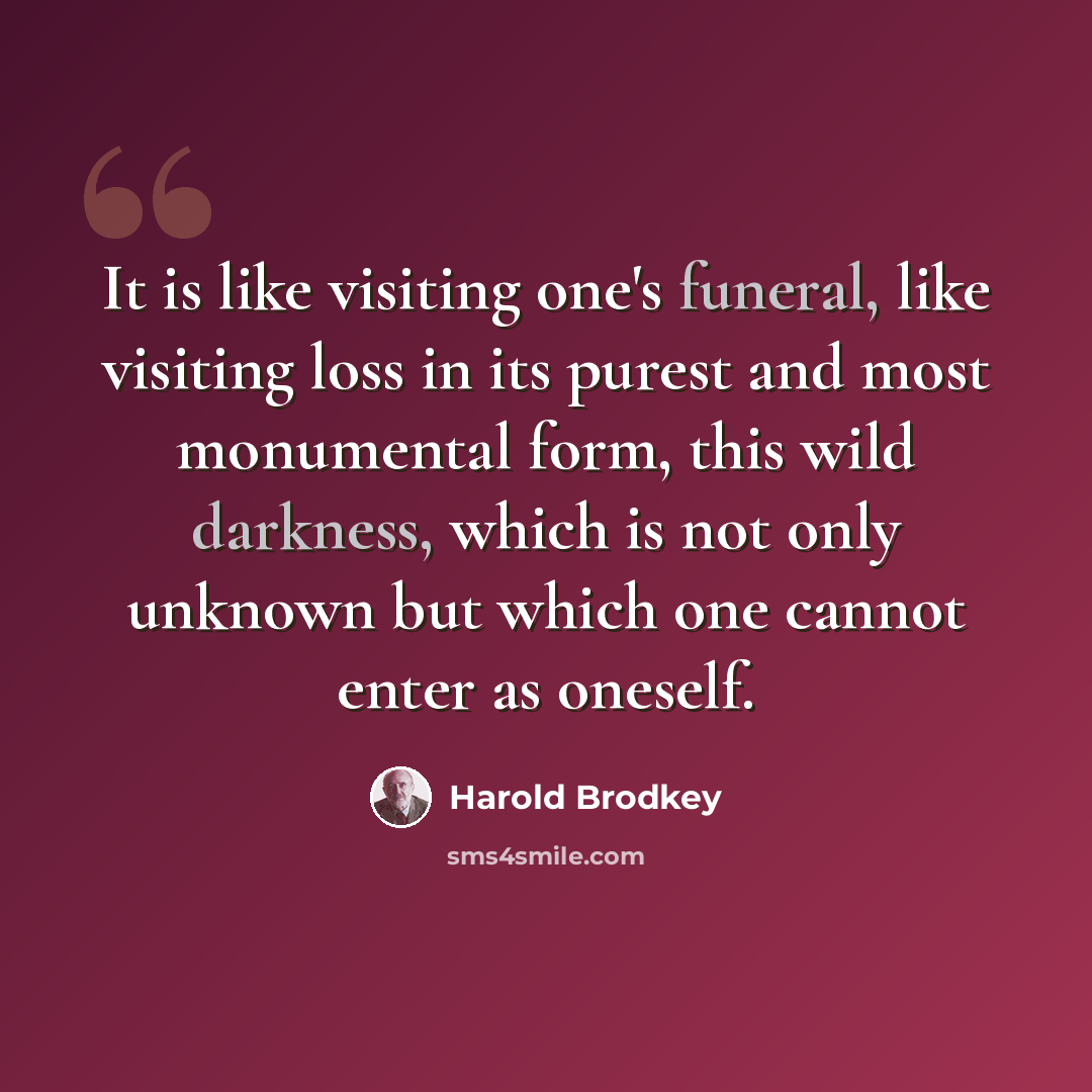 “It is like visiting one's funeral, like visiting loss in its purest and most monumental form, this wild darkness, which is not only unknown but which one cannot enter as oneself.” quote by Harold Brodkey