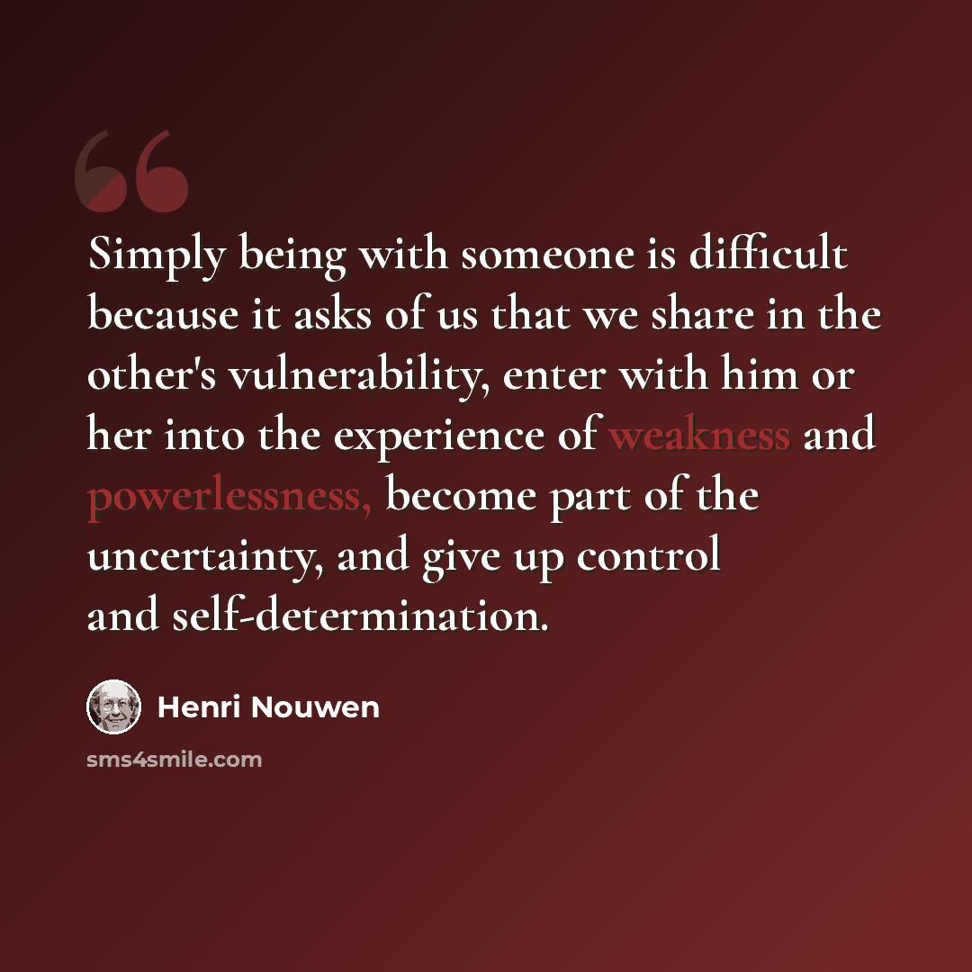 “Simply being with someone is difficult because it asks of us that we share in the other's vulnerability, enter with him or her into the experience of weakness and powerlessness, become part of the uncertainty, and give up control and self-determination.” quote by Henri Nouwen
