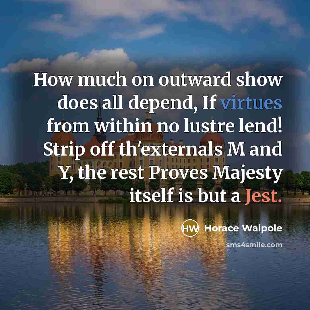 “How much on outward show does all depend, If virtues from within no lustre lend! Strip off th'externals M and Y, the rest Proves Majesty itself is but a Jest.” quote by Horace Walpole