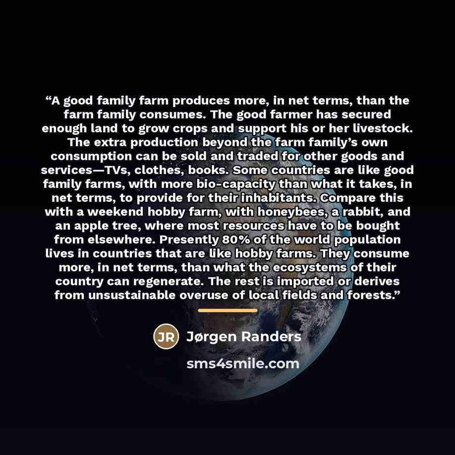 “A good family farm produces more, in net terms, than the farm family consumes. The good farmer has secured enough land to grow crops and support his or her livestock. The extra production beyond the farm family’s own consumption can be sold and traded for other goods and services—TVs, clothes…” quote by Jørgen Randers
