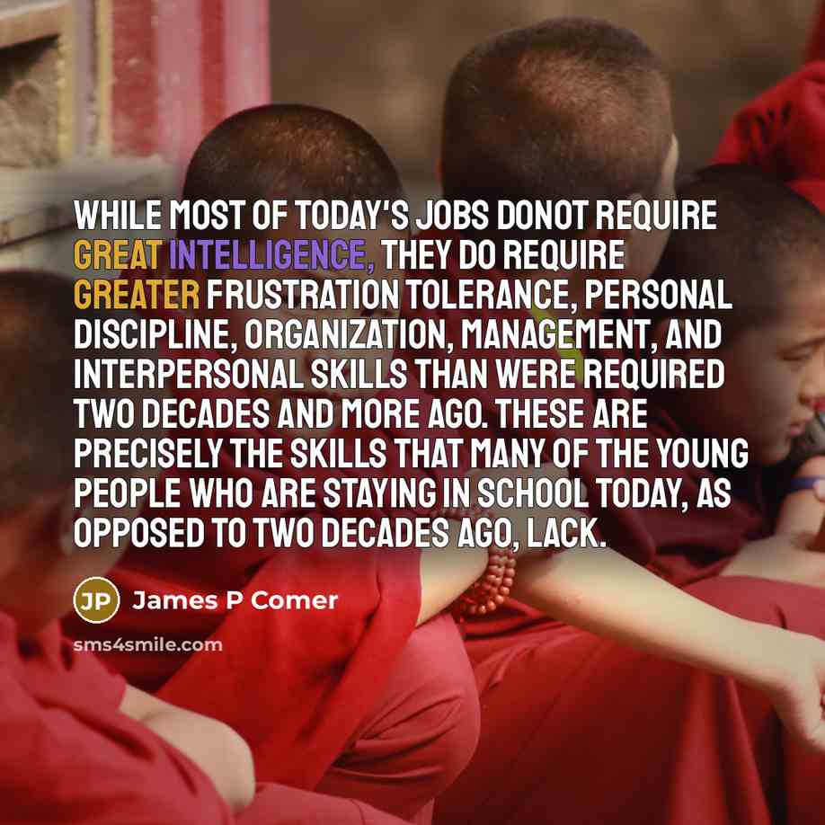 “While most of today's jobs donot require great intelligence, they do require greater frustration tolerance, personal discipline, organization, management, and interpersonal skills than were required two decades and more ago. These are precisely the skills that many of the young people who are…” quote by James P Comer