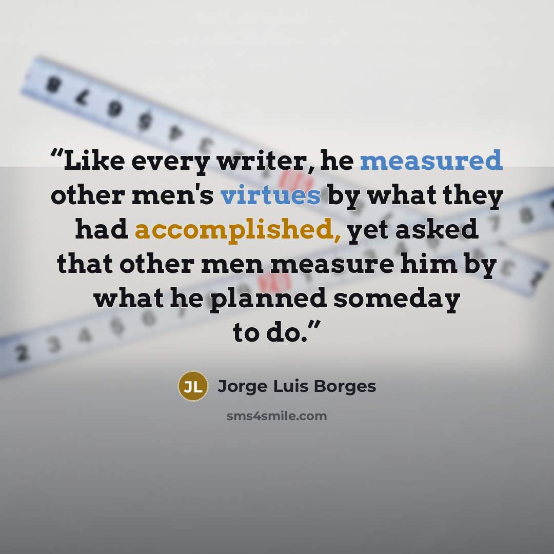 “Like every writer, he measured other men's virtues by what they had accomplished, yet asked that other men measure him by what he planned someday to do.” quote by Jorge Luis Borges