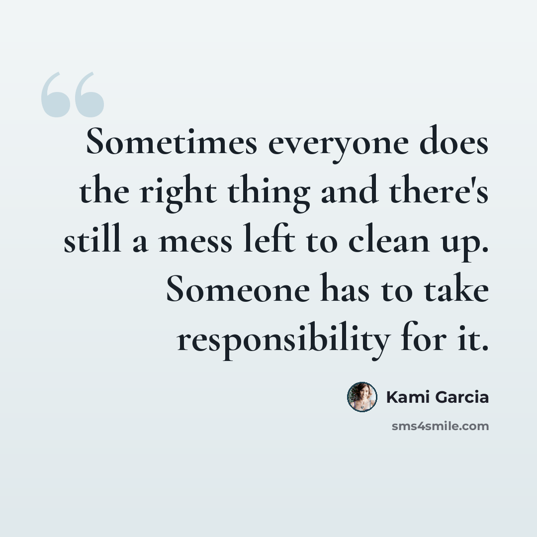 “Sometimes everyone does the right thing and there's still a mess left to clean up. Someone has to take responsibility for it.” quote by Kami Garcia