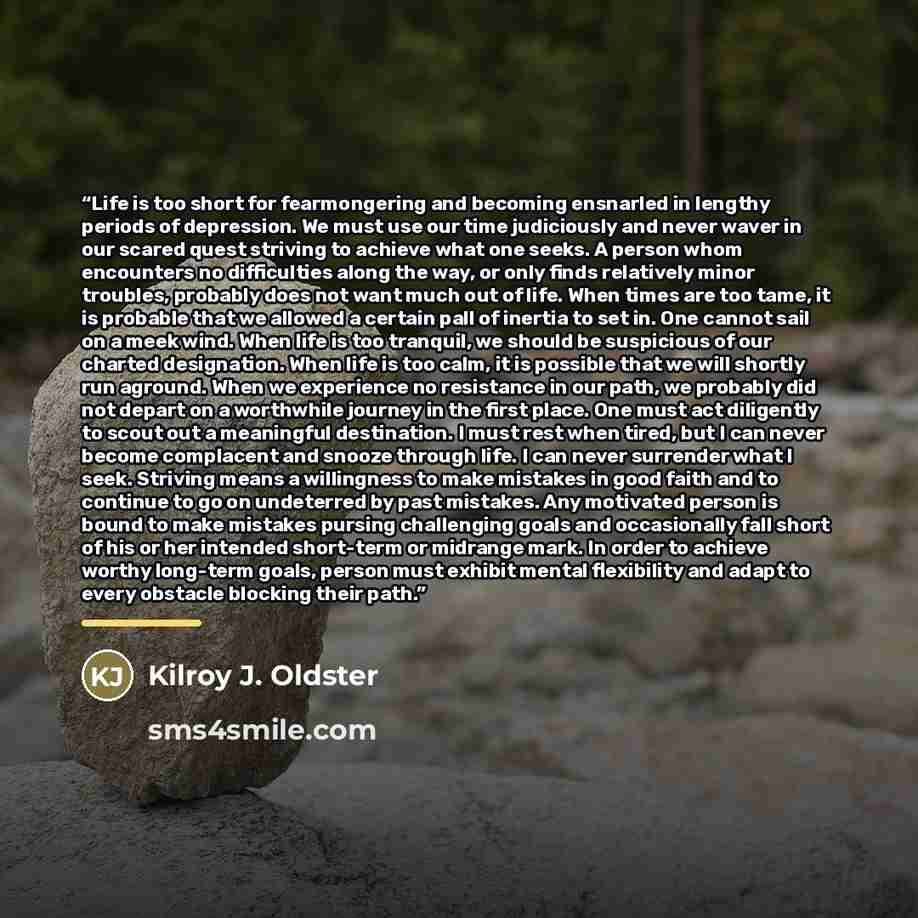 “Life is too short for fearmongering and becoming ensnarled in lengthy periods of depression. We must use our time judiciously and never waver in our scared quest striving to achieve what one seeks. A person whom encounters no difficulties along the way, or only finds relatively minor troubles…” quote by Kilroy J. Oldster