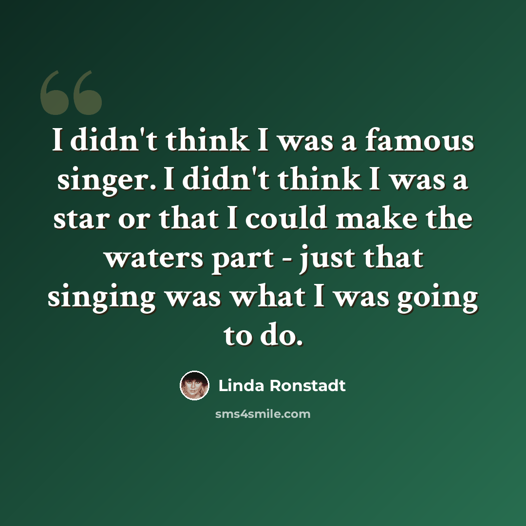 “I didn't think I was a famous singer. I didn't think I was a star or that I could make the waters part - just that singing was what I was going to do.” quote by Linda Ronstadt