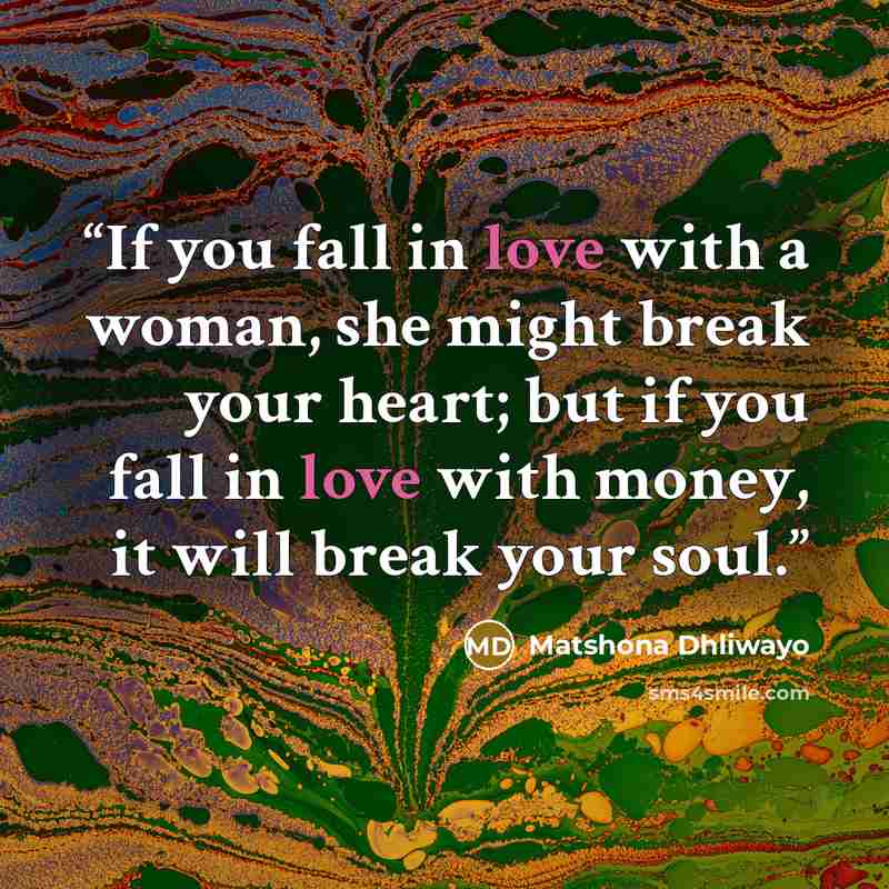 “If you fall in love with a woman, she might break your heart; but if you fall in love with money, it will break your soul.” quote by Matshona Dhliwayo