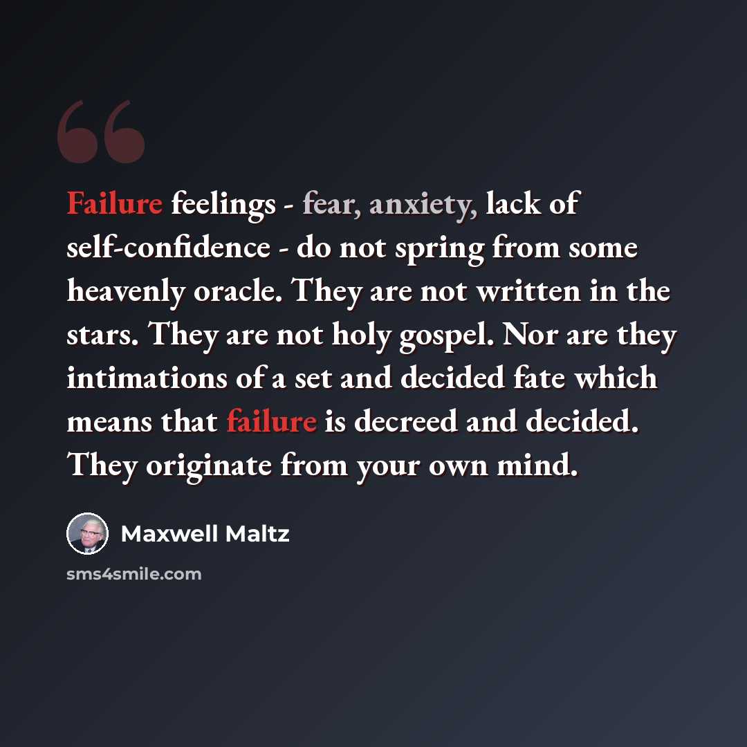 “Failure feelings - fear, anxiety, lack of self-confidence - do not spring from some heavenly oracle. They are not written in the stars. They are not holy gospel. Nor are they intimations of a set and decided fate which means that failure is decreed and decided. They originate from your own mind.” quote by Maxwell Maltz