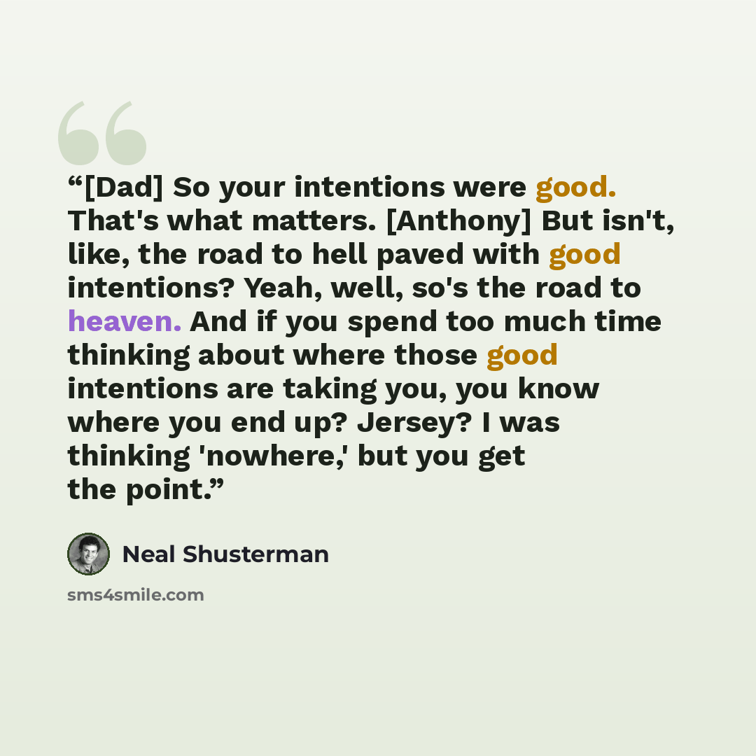 “[Dad] So your intentions were good. That's what matters. [Anthony] But isn't, like, the road to hell paved with good intentions? Yeah, well, so's the road to heaven. And if you spend too much time thinking about where those good intentions are taking you, you know where you end up? Jersey? I was…” quote by Neal Shusterman