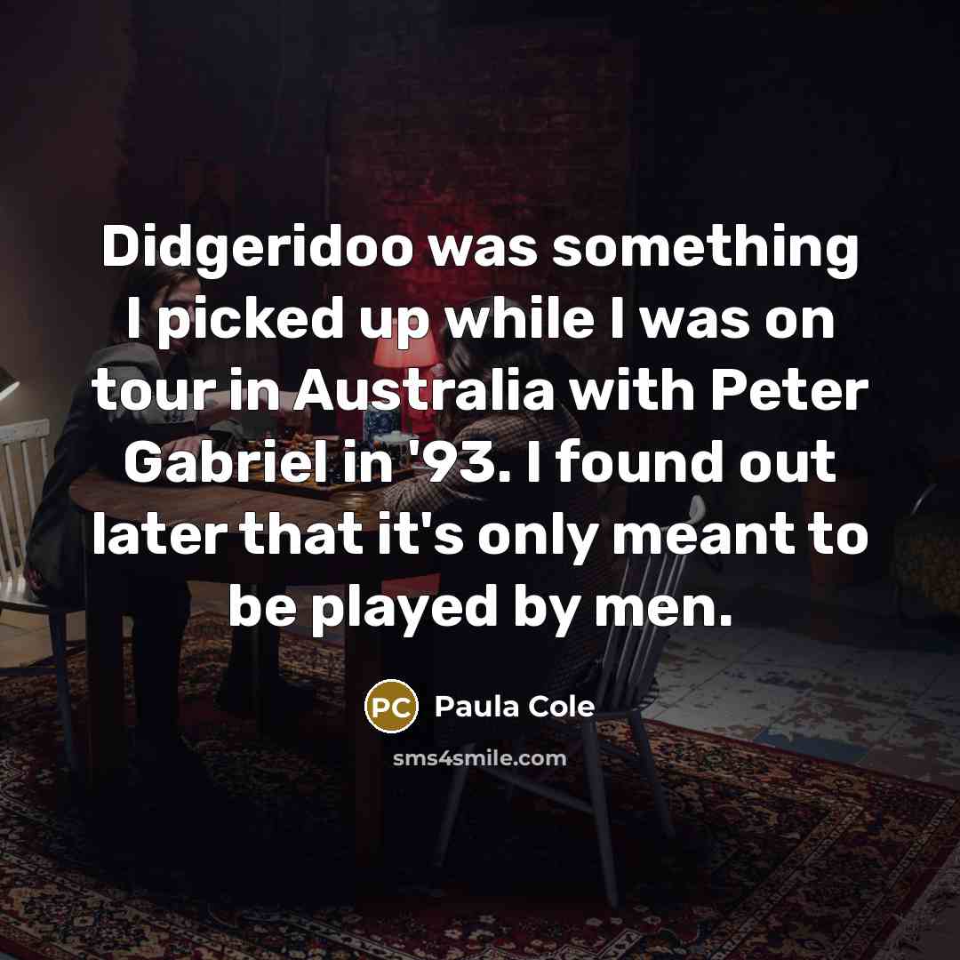 “Didgeridoo was something I picked up while I was on tour in Australia with Peter Gabriel in '93. I found out later that it's only meant to be played by men.” quote by Paula Cole