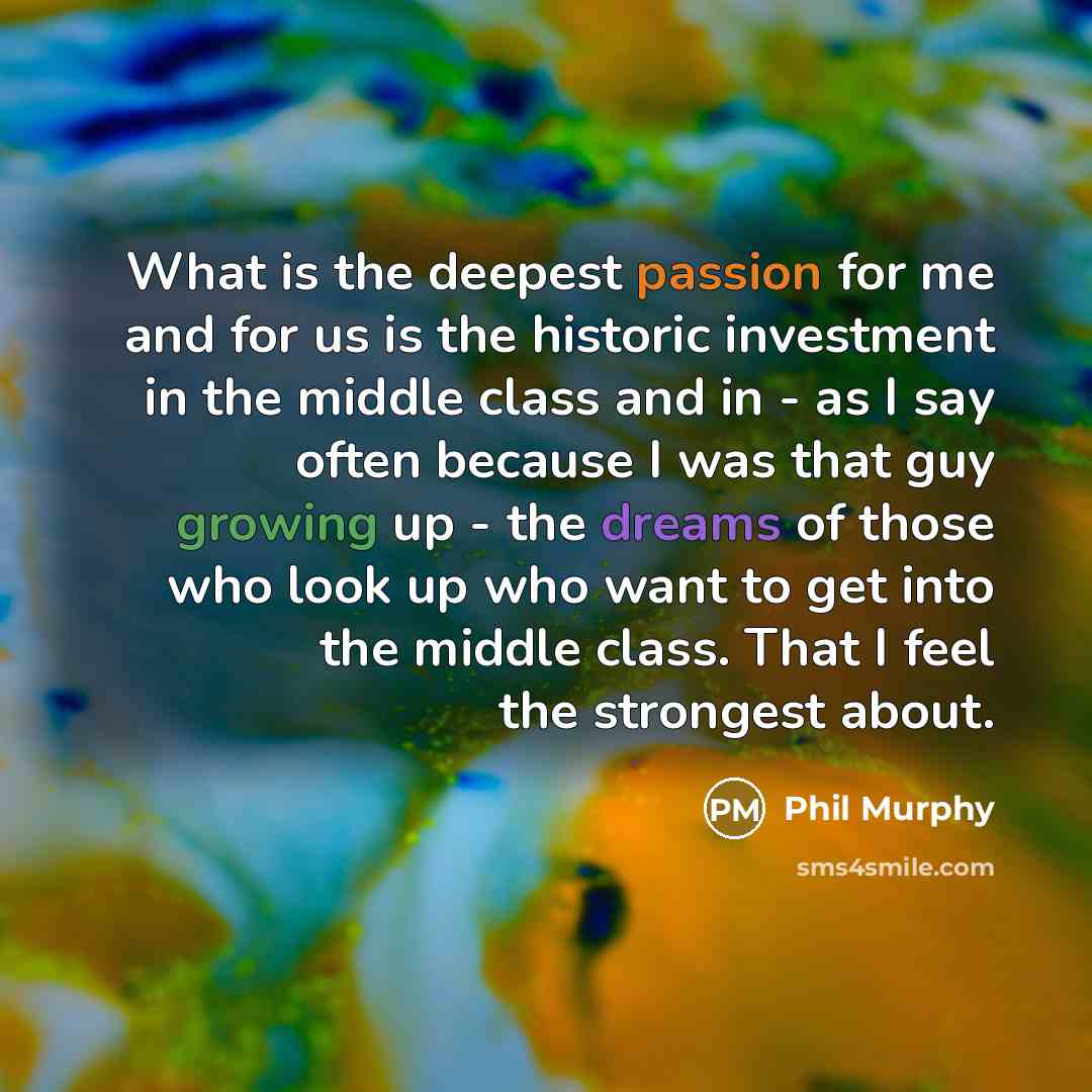 “What is the deepest passion for me and for us is the historic investment in the middle class and in - as I say often because I was that guy growing up - the dreams of those who look up who want to get into the middle class. That I feel the strongest about.” quote by Phil Murphy