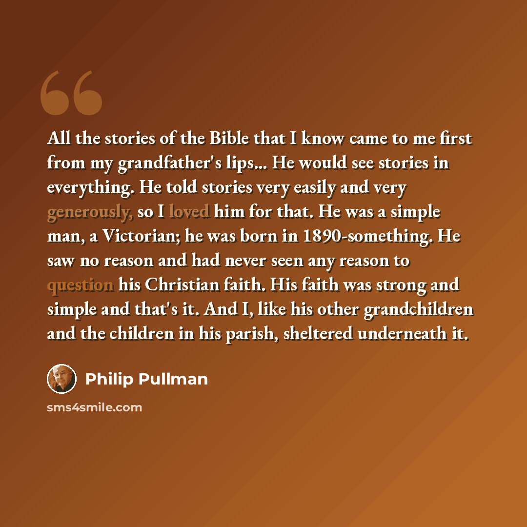 “All the stories of the Bible that I know came to me first from my grandfather's lips... He would see stories in everything. He told stories very easily and very generously, so I loved him for that. He was a simple man, a Victorian; he was born in 1890-something. He saw no reason and had never seen…” quote by Philip Pullman