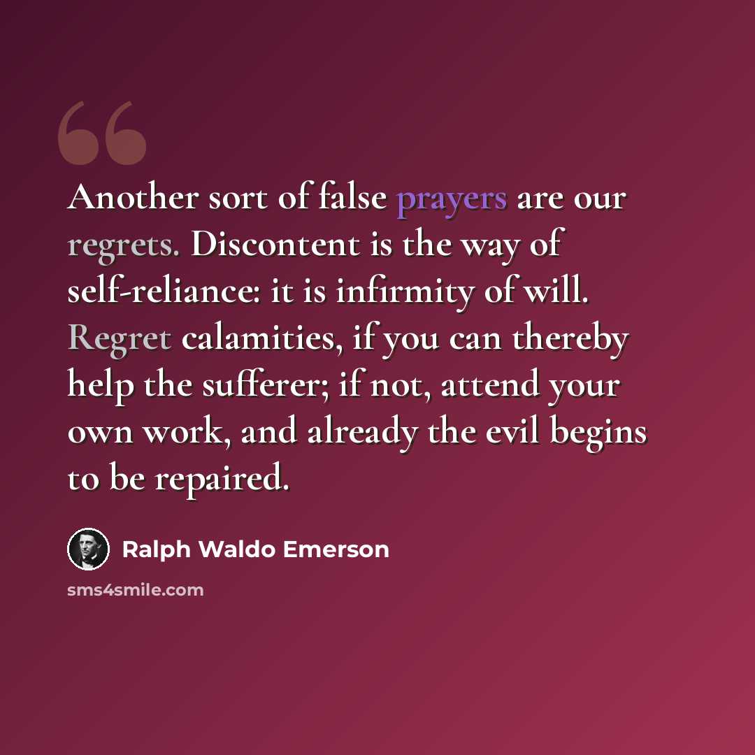 “Another sort of false prayers are our regrets. Discontent is the way of self-reliance: it is infirmity of will. Regret calamities, if you can thereby help the sufferer; if not, attend your own work, and already the evil begins to be repaired.” quote by Ralph Waldo Emerson