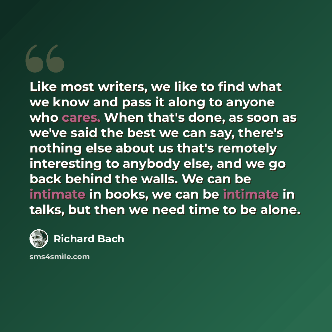 “Like most writers, we like to find what we know and pass it along to anyone who cares. When that's done, as soon as we've said the best we can say, there's nothing else about us that's remotely interesting to anybody else, and we go back behind the walls. We can be intimate in books, we can be…” quote by Richard Bach