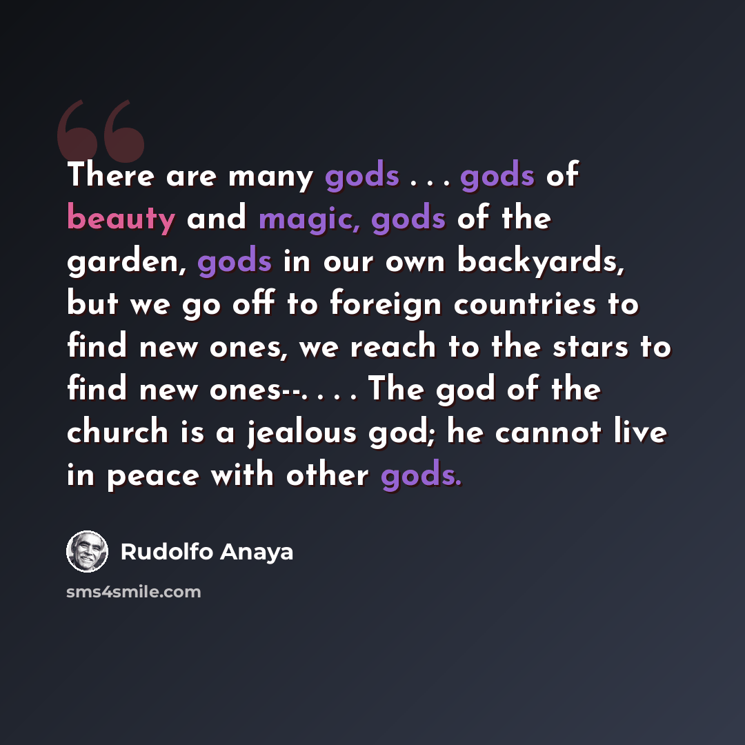 “There are many gods . . . gods of beauty and magic, gods of the garden, gods in our own backyards, but we go off to foreign countries to find new ones, we reach to the stars to find new ones--. . . . The god of the church is a jealous god; he cannot live in peace with other gods.” quote by Rudolfo Anaya