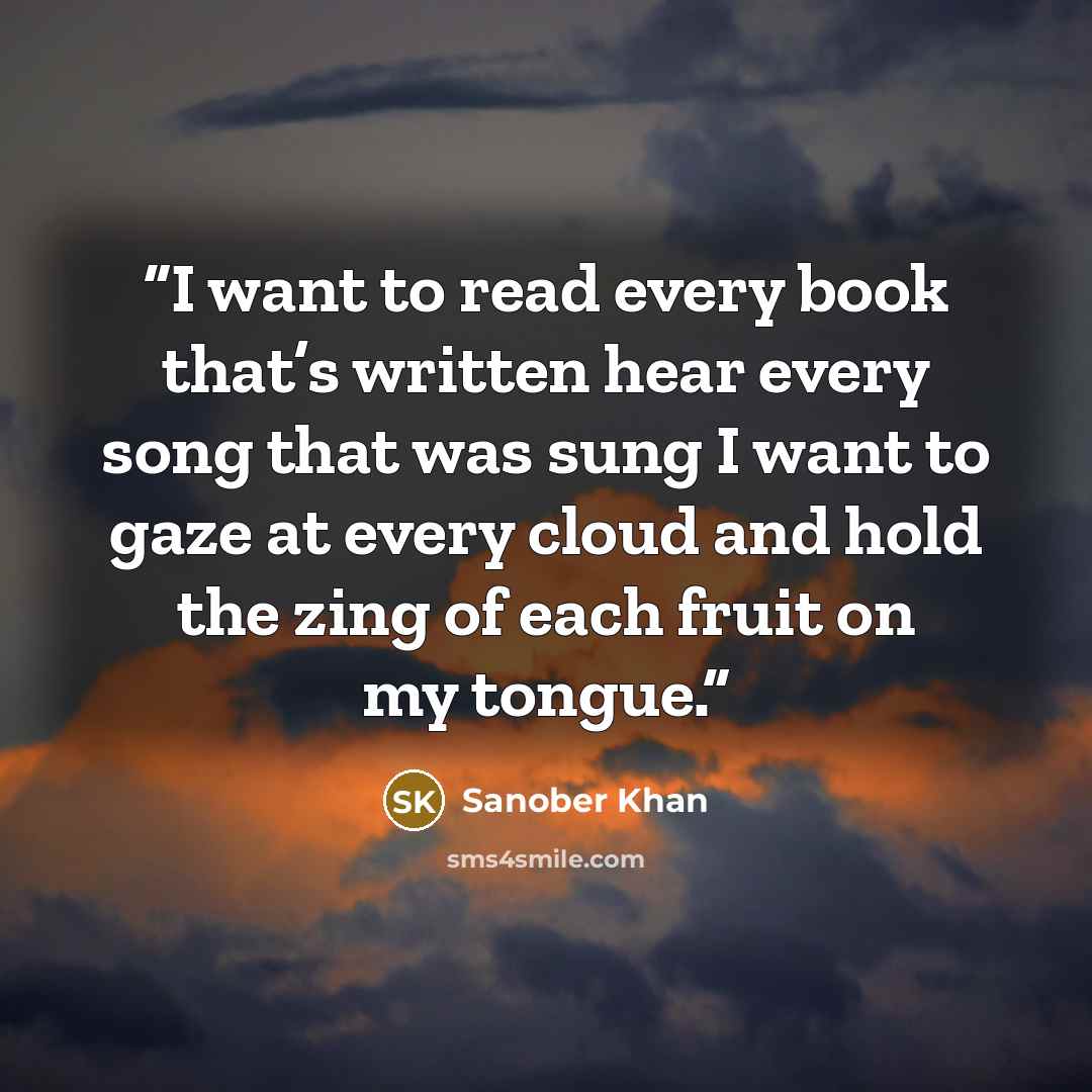 “I want to read every book that’s written hear every song that was sung I want to gaze at every cloud and hold the zing of each fruit on my tongue.” quote by Sanober Khan