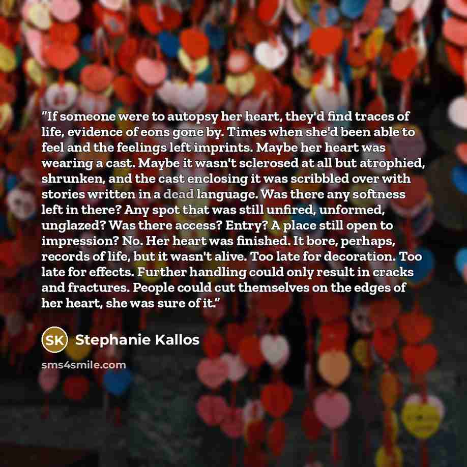 “If someone were to autopsy her heart, they'd find traces of life, evidence of eons gone by. Times when she'd been able to feel and the feelings left imprints. Maybe her heart was wearing a cast. Maybe it wasn't sclerosed at all but atrophied, shrunken, and the cast enclosing it was scribbled over…” quote by Stephanie Kallos