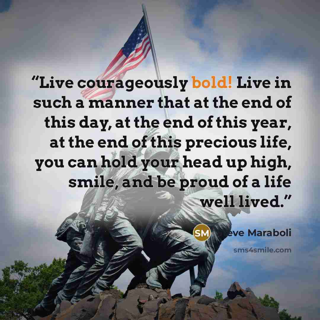 “Live courageously bold! Live in such a manner that at the end of this day, at the end of this year, at the end of this precious life, you can hold your head up high, smile, and be proud of a life well lived.” quote by Steve Maraboli