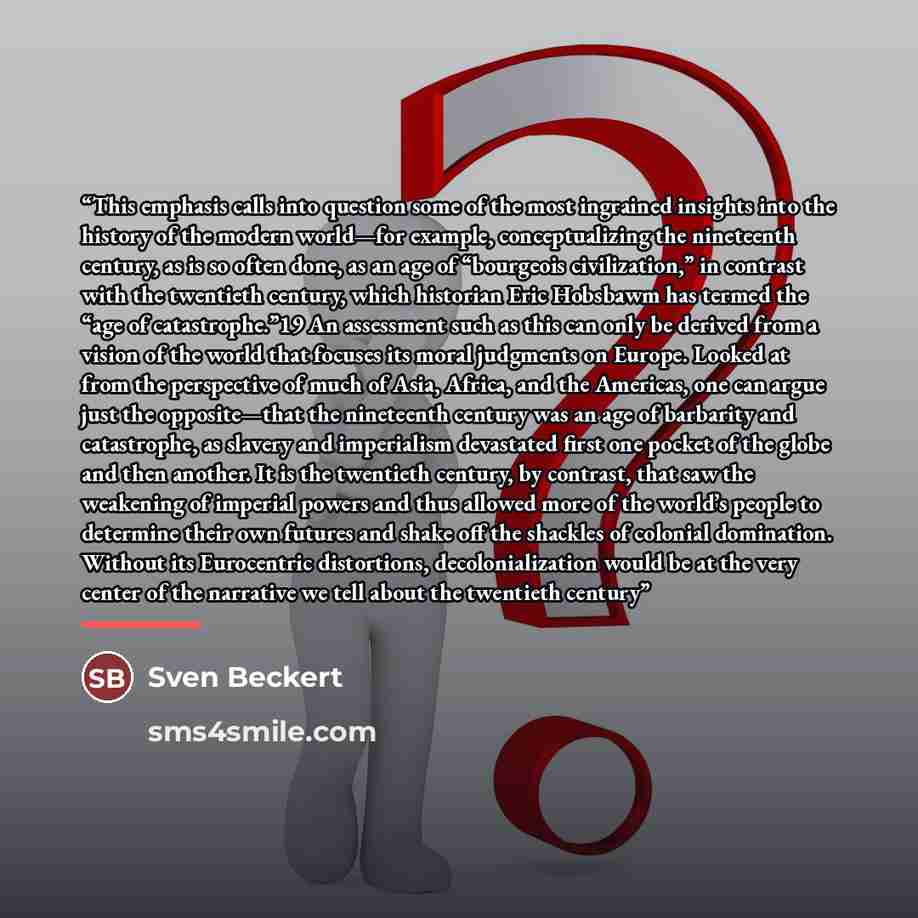 “This emphasis calls into question some of the most ingrained insights into the history of the modern world—for example, conceptualizing the nineteenth century, as is so often done, as an age of “bourgeois civilization,” in contrast with the twentieth century, which historian Eric Hobsbawm has…” quote by Sven Beckert