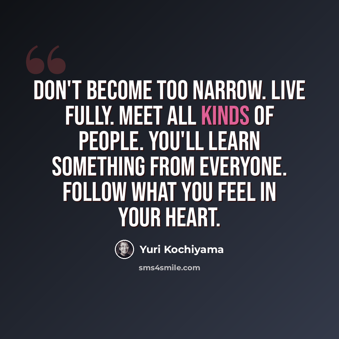 “Don't become too narrow. Live fully. Meet all kinds of people. You'll learn something from everyone. Follow what you feel in your heart.” quote by Yuri Kochiyama