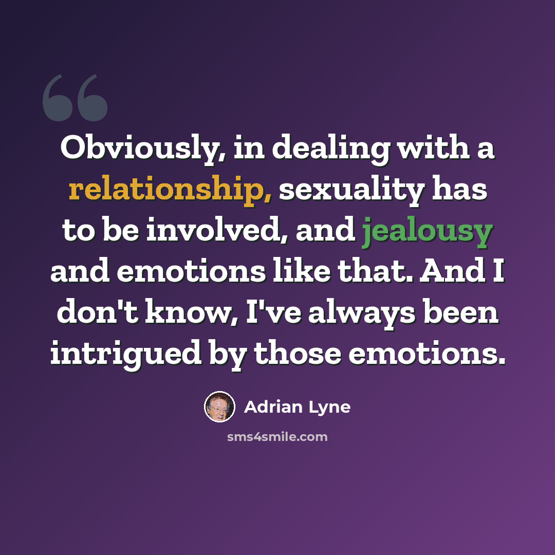 “Obviously, in dealing with a relationship, sexuality has to be involved, and jealousy and emotions like that. And I don't know, I've always been intrigued by those emotions.” quote by Adrian Lyne