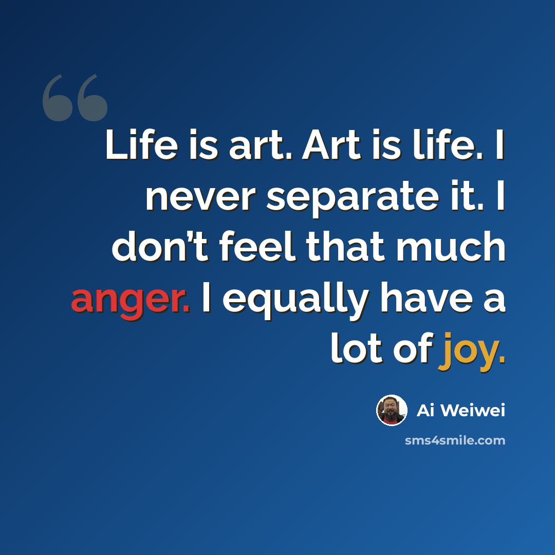 “Life is art. Art is life. I never separate it. I don’t feel that much anger. I equally have a lot of joy.” quote by Ai Weiwei