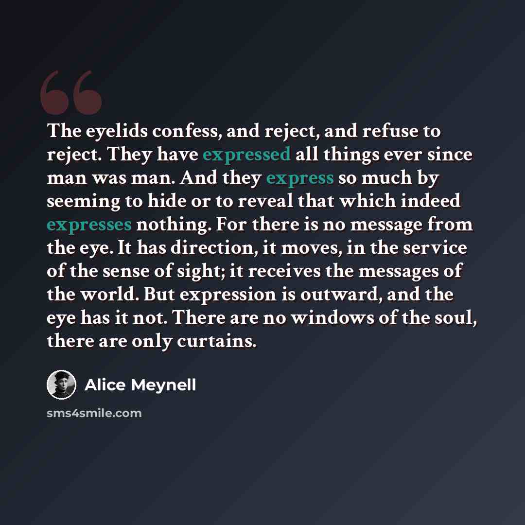 “The eyelids confess, and reject, and refuse to reject. They have expressed all things ever since man was man. And they express so much by seeming to hide or to reveal that which indeed expresses nothing. For there is no message from the eye. It has direction, it moves, in the service of the sense…” quote by Alice Meynell