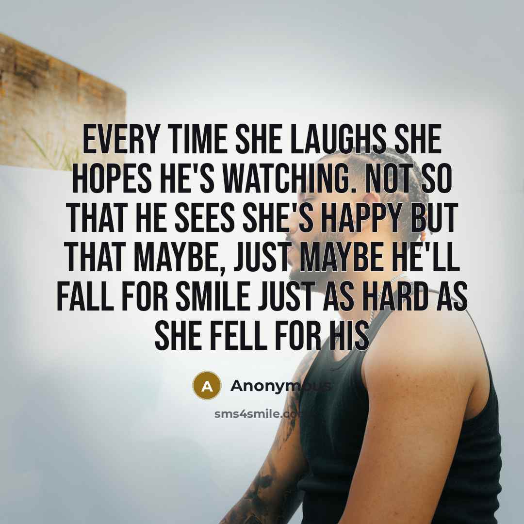 “Every time she laughs she hopes he's watching. Not so that he sees she's happy but that maybe, just maybe he'll fall for smile just as hard as she fell for his” quote by Anonymous