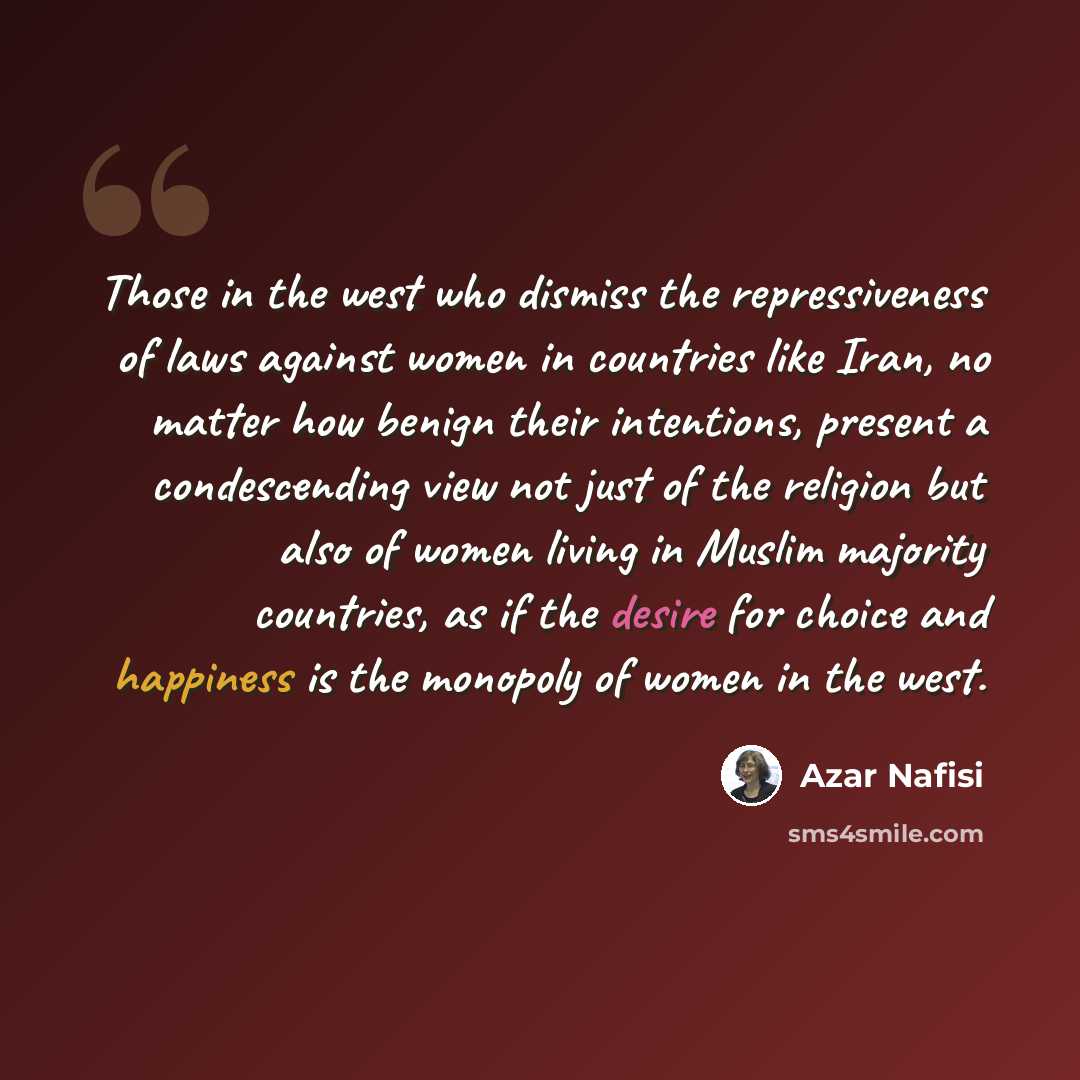 “Those in the west who dismiss the repressiveness of laws against women in countries like Iran, no matter how benign their intentions, present a condescending view not just of the religion but also of women living in Muslim majority countries, as if the desire for choice and happiness is the…” quote by Azar Nafisi
