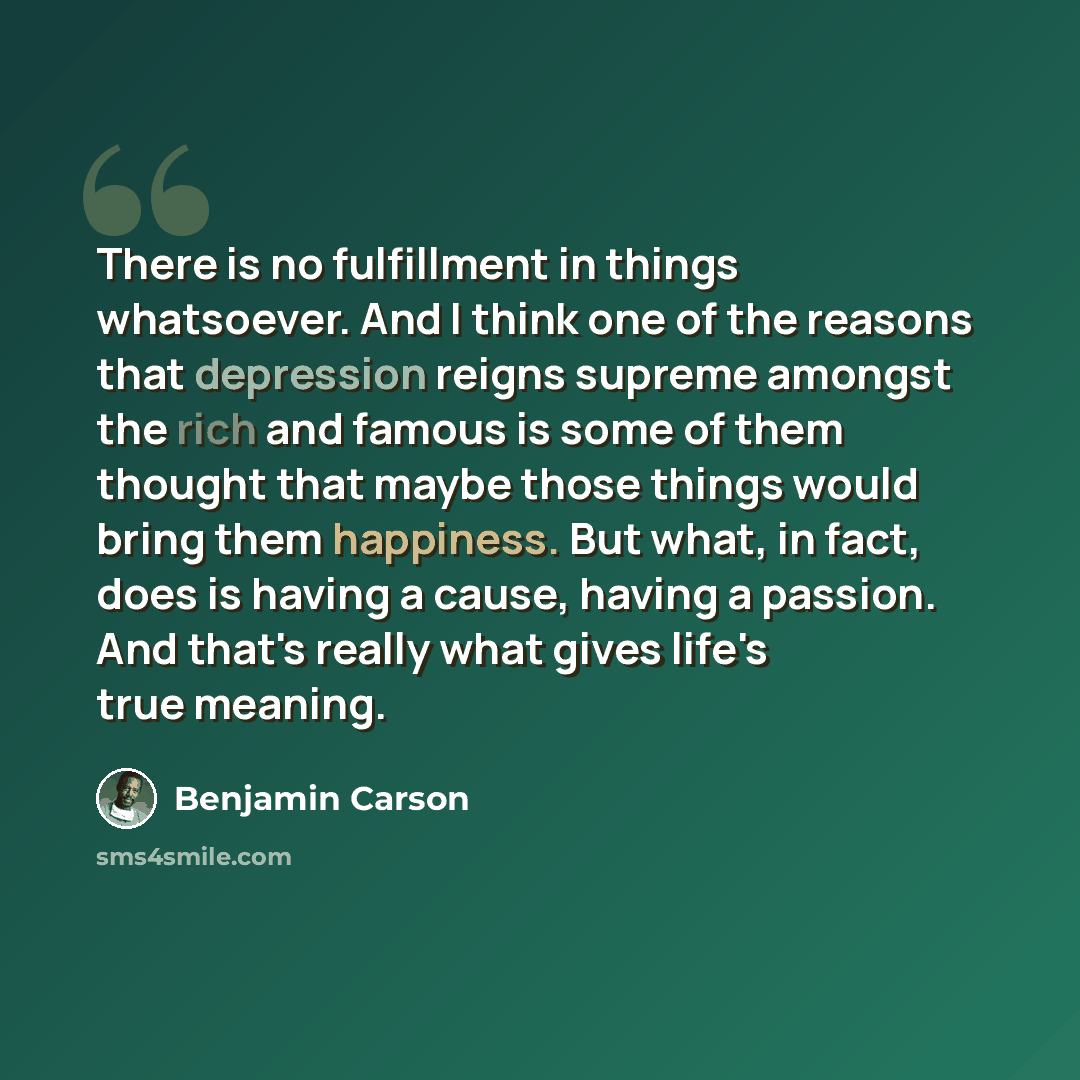 “There is no fulfillment in things whatsoever. And I think one of the reasons that depression reigns supreme amongst the rich and famous is some of them thought that maybe those things would bring them happiness. But what, in fact, does is having a cause, having a passion. And that's really what…” quote by Benjamin Carson