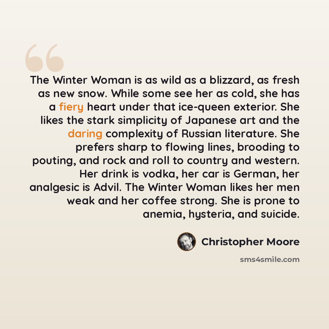“The Winter Woman is as wild as a blizzard, as fresh as new snow. While some see her as cold, she has a fiery heart under that ice-queen exterior. She likes the stark simplicity of Japanese art and the daring complexity of Russian literature. She prefers sharp to flowing lines, brooding to pouting…” quote by Christopher Moore