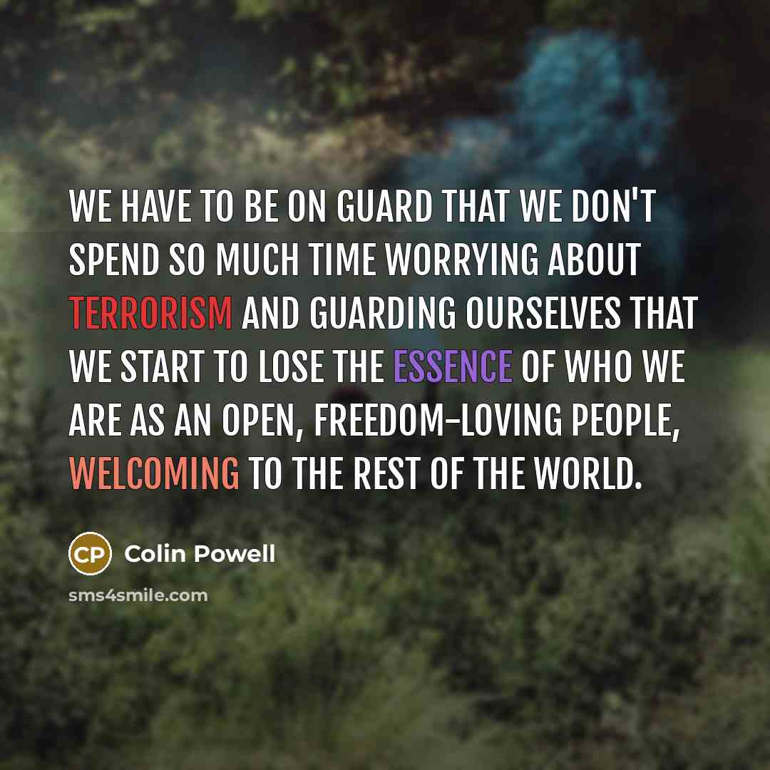 “We have to be on guard that we don't spend so much time worrying about terrorism and guarding ourselves that we start to lose the essence of who we are as an open, freedom-loving people, welcoming to the rest of the world.” quote by Colin Powell