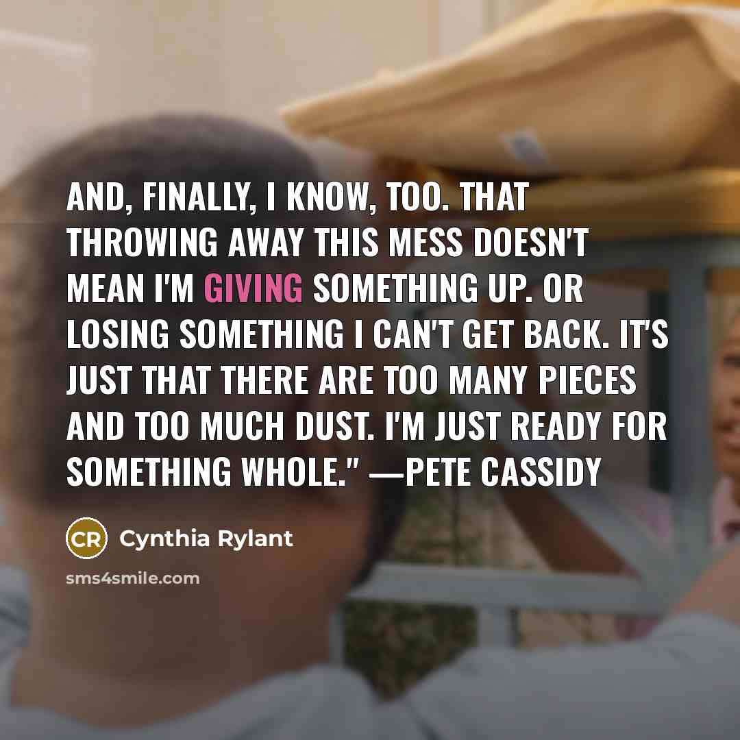 “And, finally, I know, too. That throwing away this mess doesn't mean I'm giving something up. Or losing something I can't get back. It's just that there are too many pieces and too much dust. I'm just ready for something whole." —Pete Cassidy” quote by Cynthia Rylant