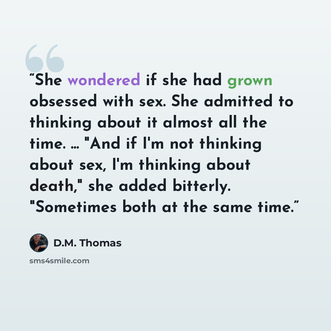 “She wondered if she had grown obsessed with sex. She admitted to thinking about it almost all the time. ... "And if I'm not thinking about sex, I'm thinking about death," she added bitterly. "Sometimes both at the same time.” quote by D.M. Thomas