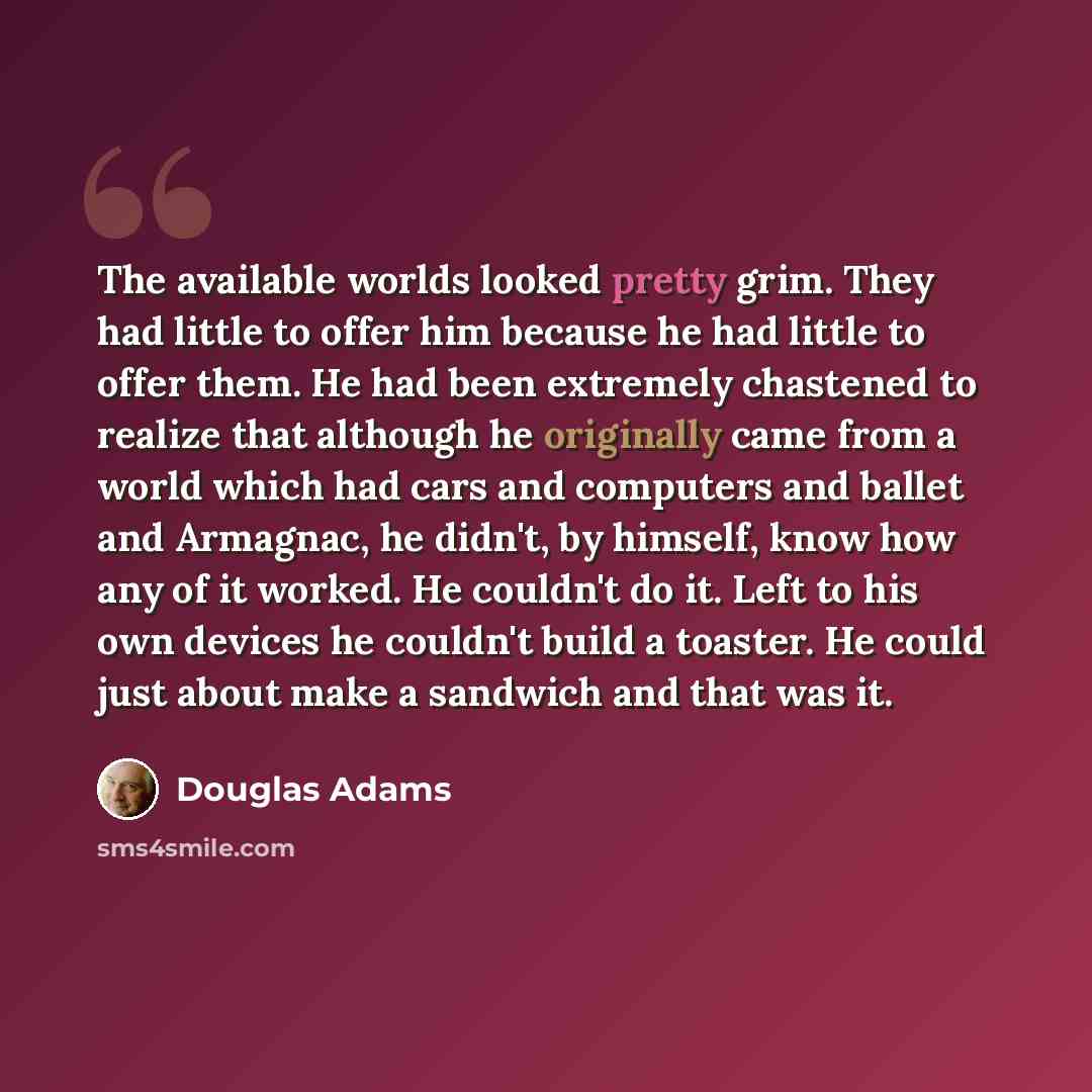 “The available worlds looked pretty grim. They had little to offer him because he had little to offer them. He had been extremely chastened to realize that although he originally came from a world which had cars and computers and ballet and Armagnac, he didn't, by himself, know how any of it…” quote by Douglas Adams