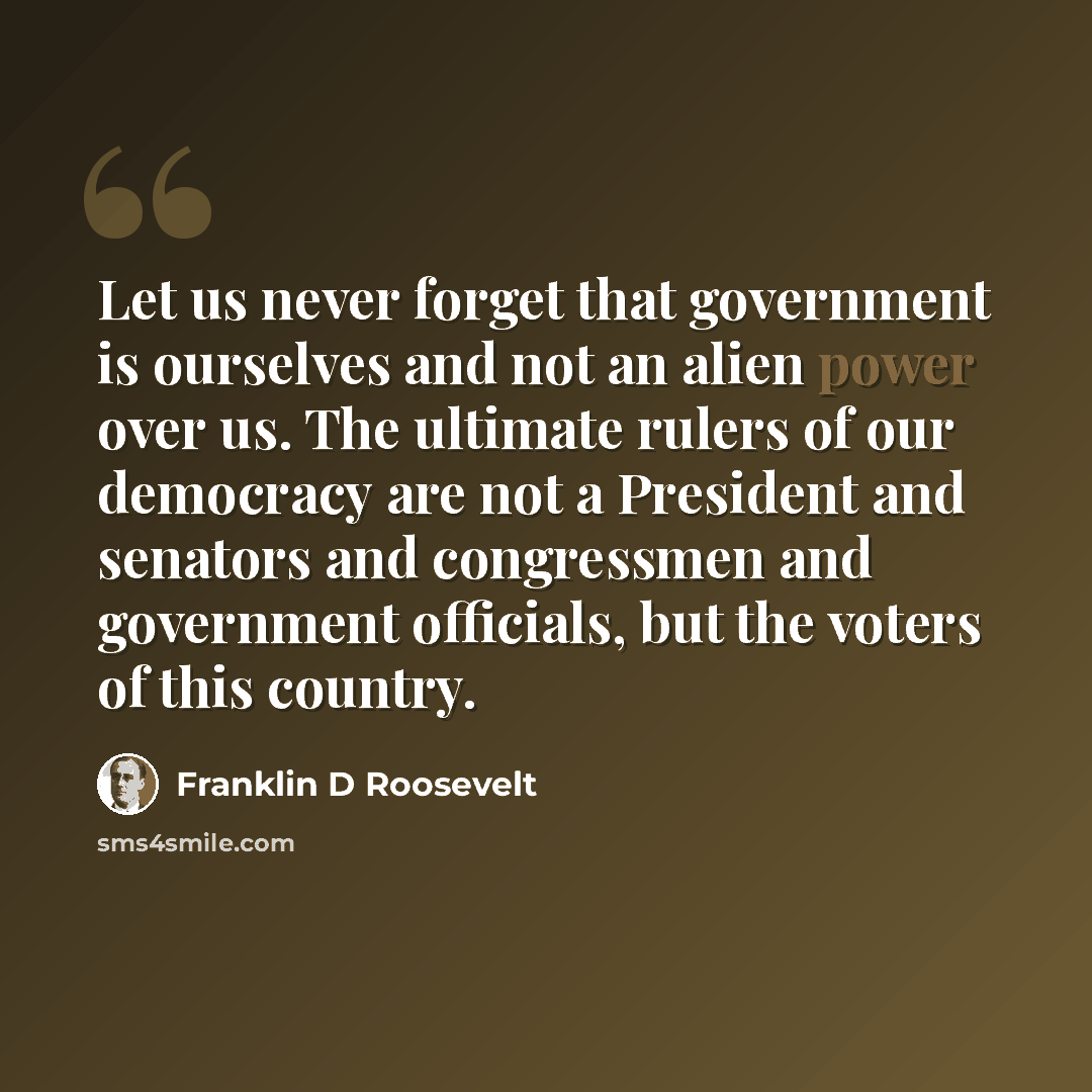“Let us never forget that government is ourselves and not an alien power over us. The ultimate rulers of our democracy are not a President and senators and congressmen and government officials, but the voters of this country.” quote by Franklin D Roosevelt
