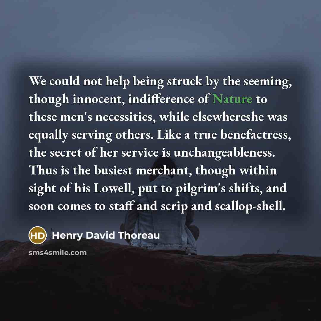 “We could not help being struck by the seeming, though innocent, indifference of Nature to these men's necessities, while elsewhereshe was equally serving others. Like a true benefactress, the secret of her service is unchangeableness. Thus is the busiest merchant, though within sight of his…” quote by Henry David Thoreau