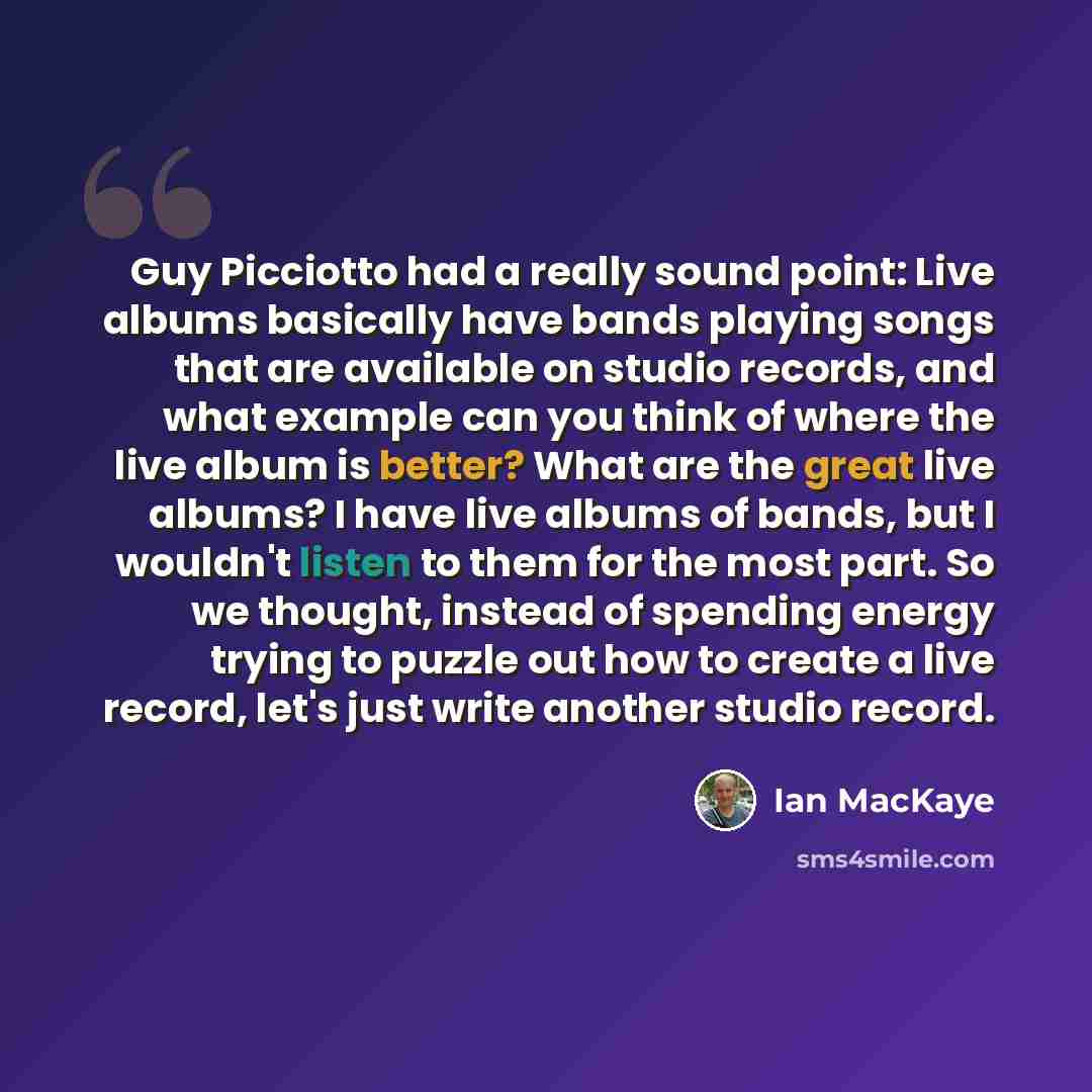 “Guy Picciotto had a really sound point: Live albums basically have bands playing songs that are available on studio records, and what example can you think of where the live album is better? What are the great live albums? I have live albums of bands, but I wouldn't listen to them for the most…” quote by Ian MacKaye