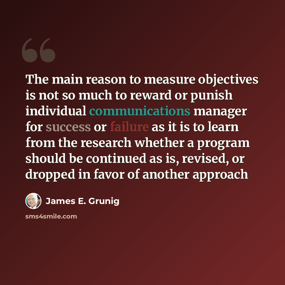 “The main reason to measure objectives is not so much to reward or punish individual communications manager for success or failure as it is to learn from the research whether a program should be continued as is, revised, or dropped in favor of another approach” quote by James E. Grunig