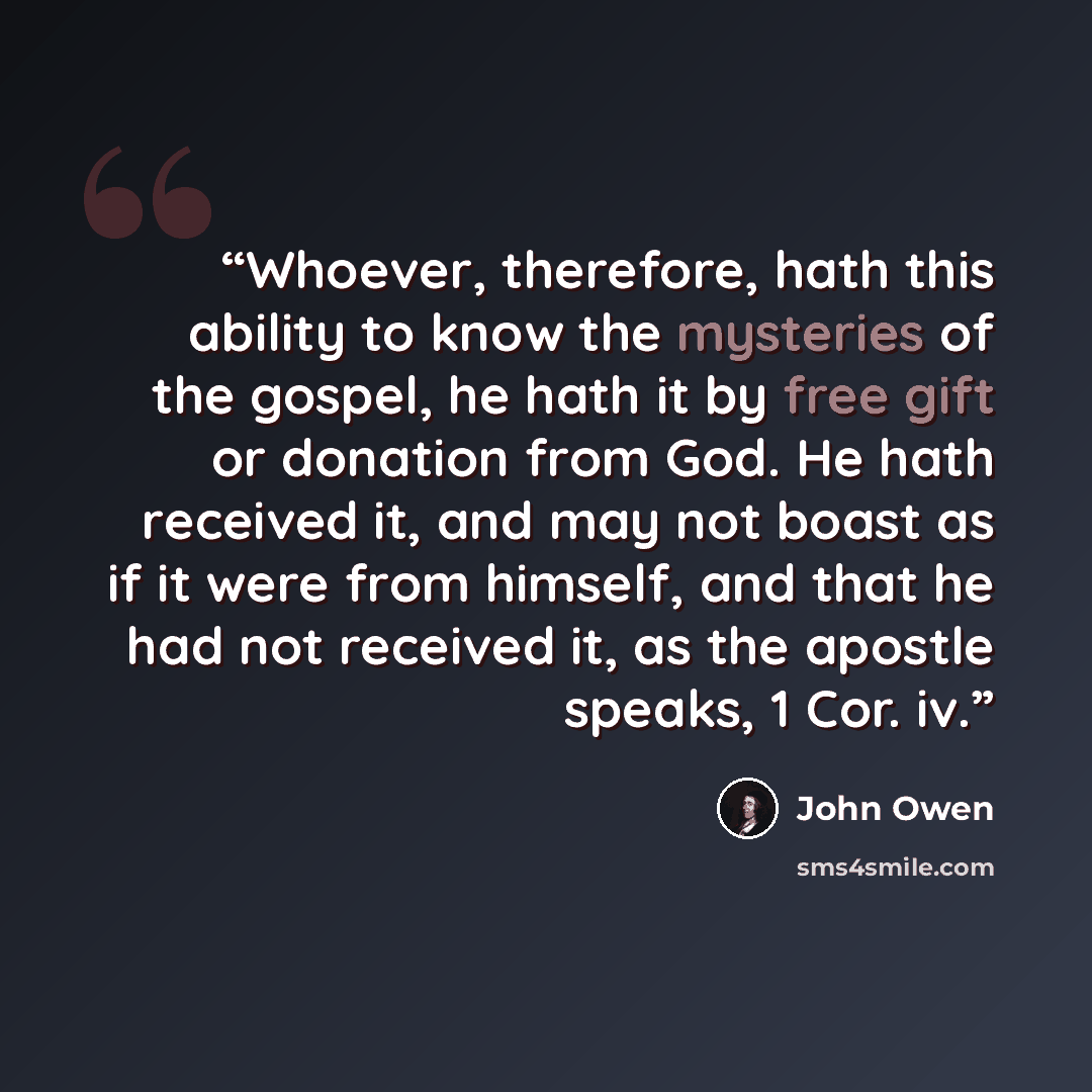 “Whoever, therefore, hath this ability to know the mysteries of the gospel, he hath it by free gift or donation from God. He hath received it, and may not boast as if it were from himself, and that he had not received it, as the apostle speaks, 1 Cor. iv.” quote by John Owen