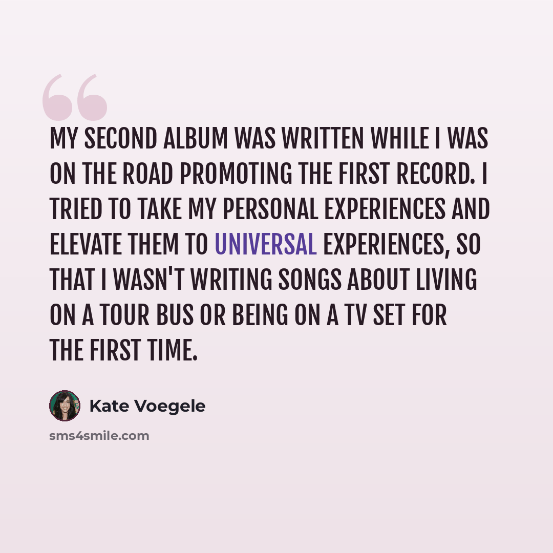 “My second album was written while I was on the road promoting the first record. I tried to take my personal experiences and elevate them to universal experiences, so that I wasn't writing songs about living on a tour bus or being on a TV set for the first time.” quote by Kate Voegele