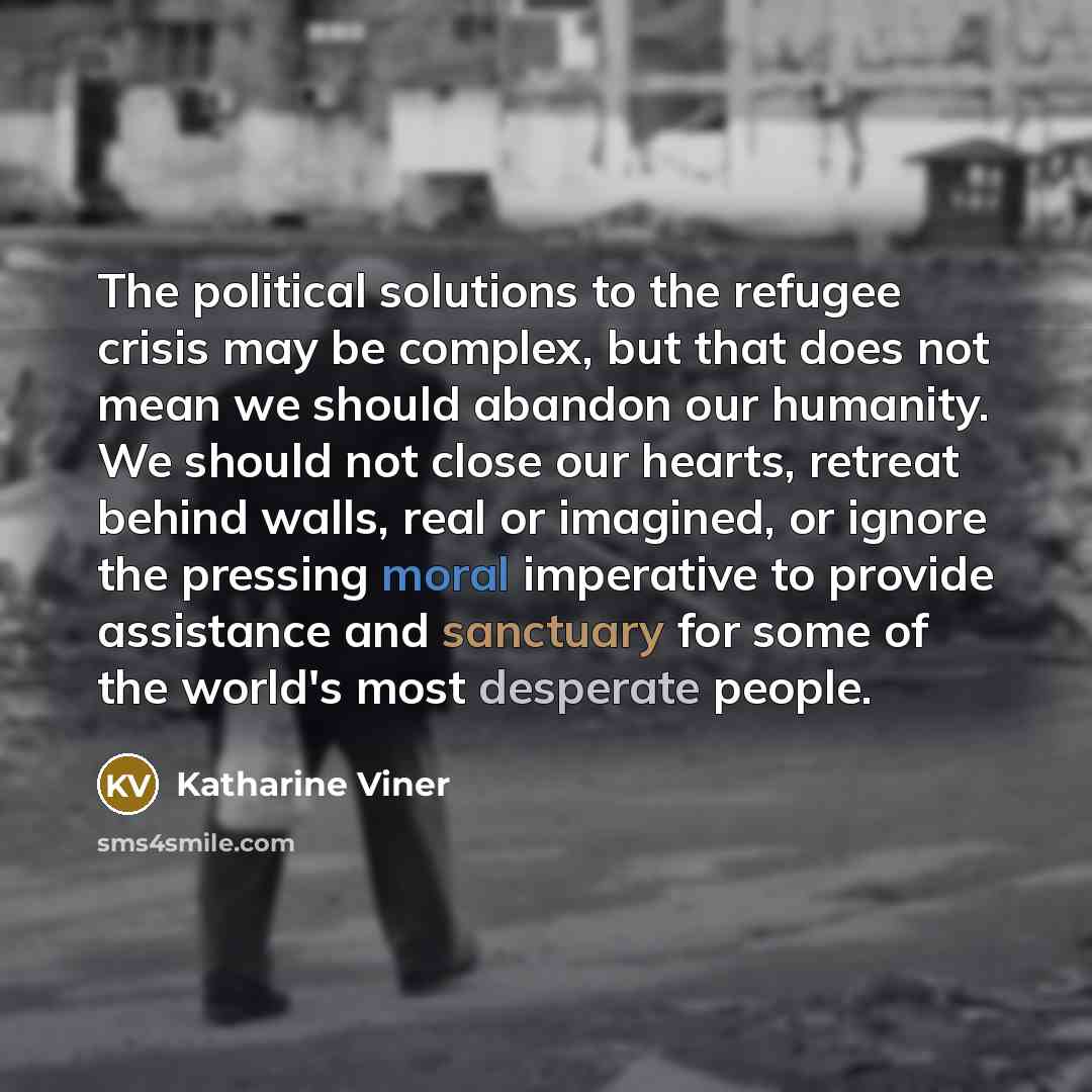 “The political solutions to the refugee crisis may be complex, but that does not mean we should abandon our humanity. We should not close our hearts, retreat behind walls, real or imagined, or ignore the pressing moral imperative to provide assistance and sanctuary for some of the world's most…” quote by Katharine Viner