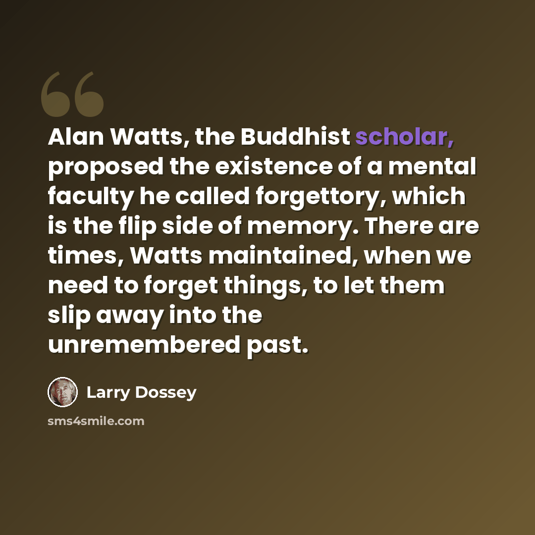 “Alan Watts, the Buddhist scholar, proposed the existence of a mental faculty he called forgettory, which is the flip side of memory. There are times, Watts maintained, when we need to forget things, to let them slip away into the unremembered past.” quote by Larry Dossey